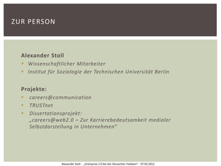 ZUR PERSON



  Alexander Stoll
   Wissenschaftlicher Mitarbeiter
   Institut für Soziologie der Technischen Universität Berlin


  Projekte:
     careers@communication
     TRUSTnet
     Dissertationsprojekt:
      „careers@web2.0 – Zur Karrierebedeutsamkeit medialer
      Selbstdarstellung in Unternehmen“




                  Alexander Stoll - „Enterprise 2.0 bei der Deutschen Telekom“ - 07.03.2012
 