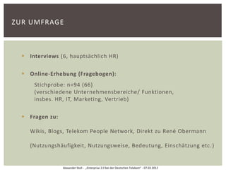 ZUR UMFRAGE



   Interviews (6, hauptsächlich HR)

   Online-Erhebung (Fragebogen):
      Stichprobe: n=94 (66)
      (verschiedene Unternehmensbereiche/ Funktionen,
      insbes. HR, IT, Marketing, Vertrieb)

   Fragen zu:

    Wikis, Blogs, Telekom People Network, Direkt zu René Obermann

    (Nutzungshäufigkeit, Nutzungsweise, Bedeutung, Einschätzung etc. )


                 Alexander Stoll - „Enterprise 2.0 bei der Deutschen Telekom“ - 07.03.2012
 