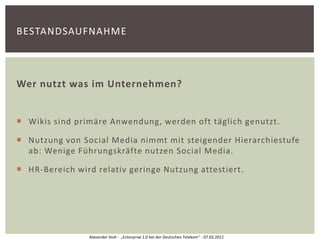 BESTANDSAUFNAHME



Wer nutzt was im Unternehmen?


 Wikis sind primäre Anwendung, werden oft täglich genutzt.

 Nutzung von Social Media nimmt mit steigender Hierarchiestufe
  ab: Wenige Führungskräfte nutzen Social Media.

 HR-Bereich wird relativ geringe Nutzung attestiert.




                Alexander Stoll - „Enterprise 2.0 bei der Deutschen Telekom“ - 07.03.2012
 