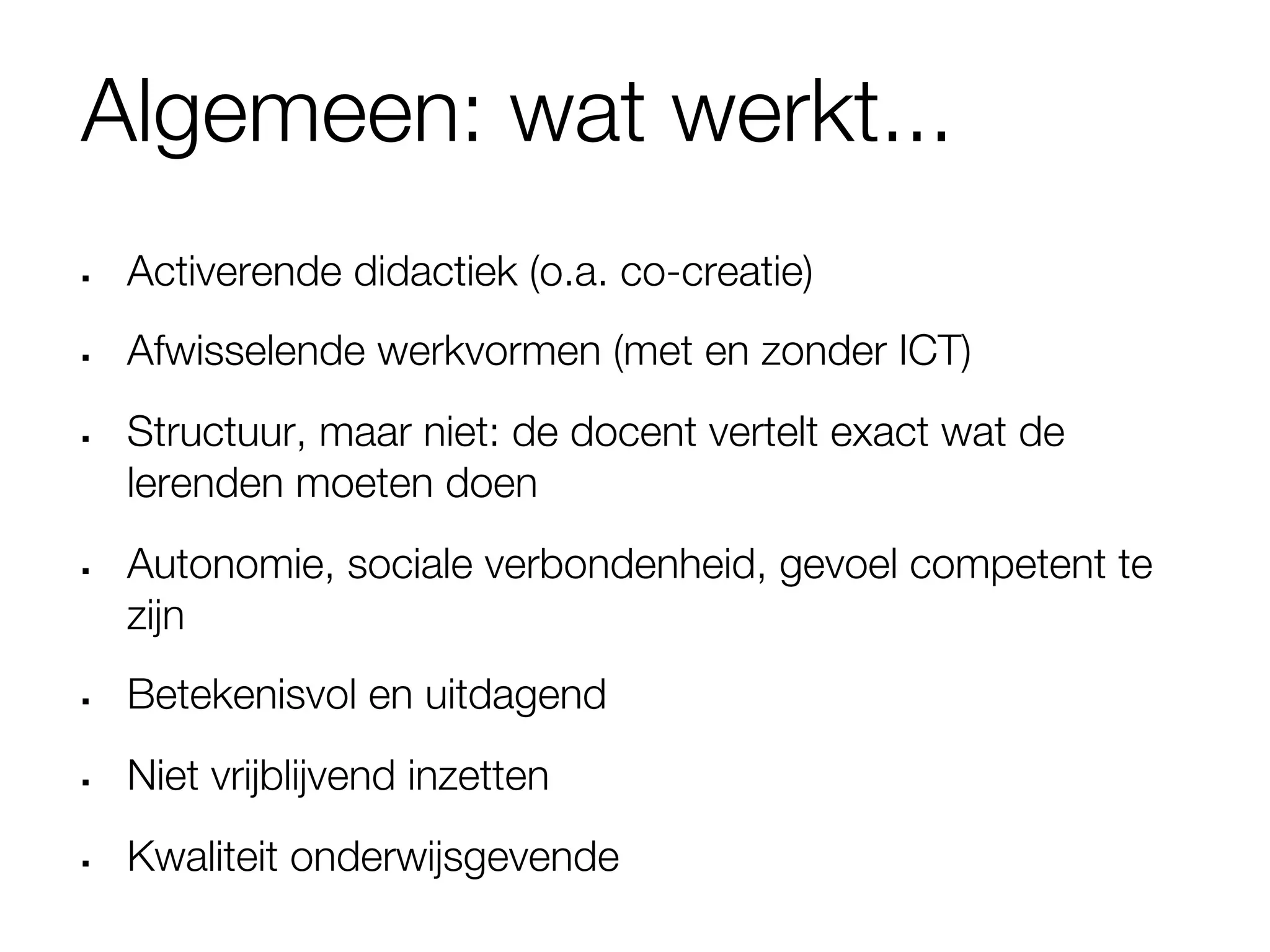 Algemeen: wat werkt...
§    Activerende didactiek (o.a. co-creatie)
§    Afwisselende werkvormen (met en zonder ICT)
§    Structuur, maar niet: de docent vertelt exact wat de
      lerenden moeten doen
§    Autonomie, sociale verbondenheid, gevoel competent te
      zijn
§    Betekenisvol en uitdagend
§    Niet vrijblijvend inzetten
§    Kwaliteit onderwijsgevende 
 