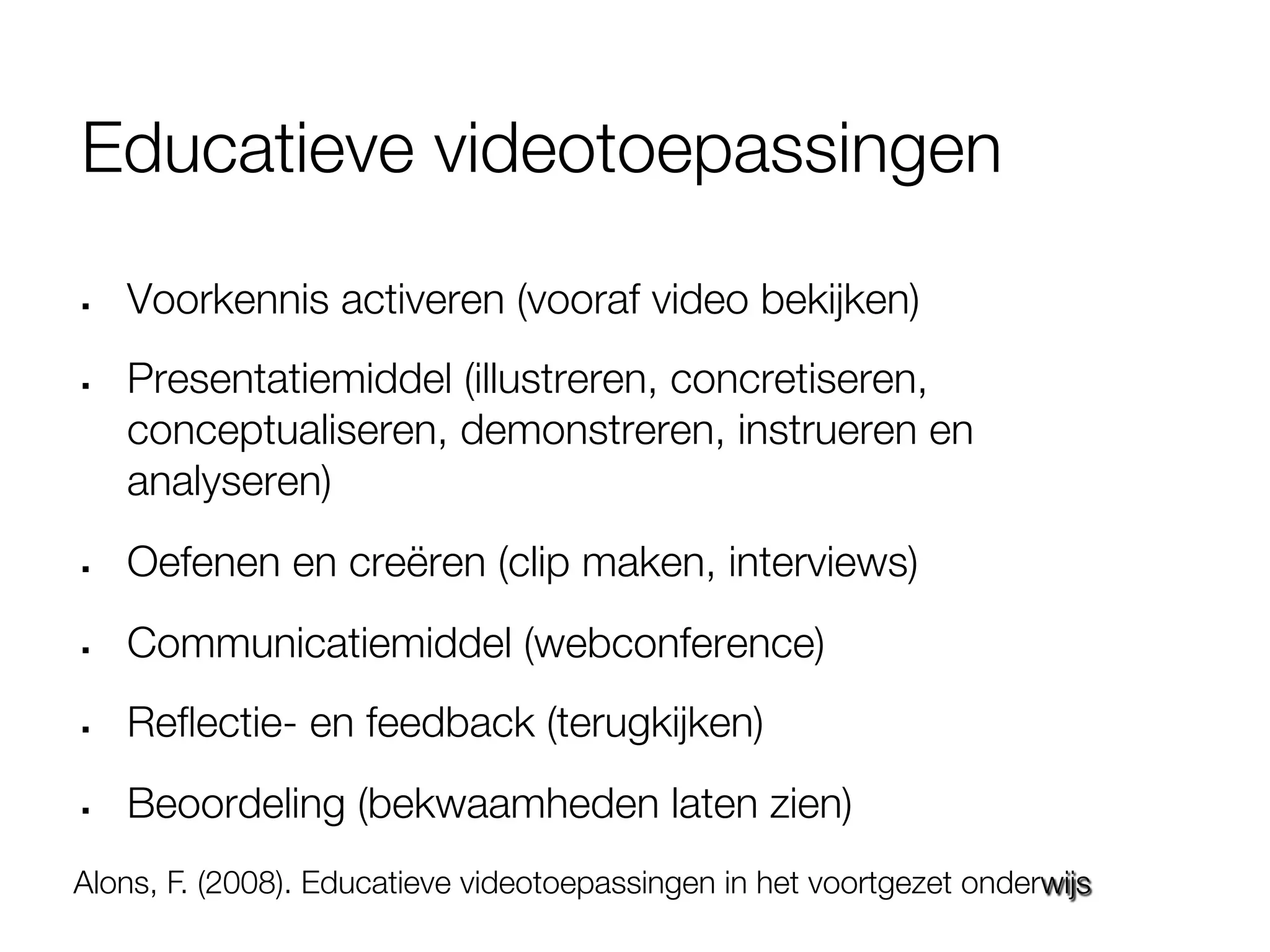 Educatieve videotoepassingen

§    Voorkennis activeren (vooraf video bekijken)
§    Presentatiemiddel (illustreren, concretiseren,
      conceptualiseren, demonstreren, instrueren en
      analyseren)
§    Oefenen en creëren (clip maken, interviews)
§    Communicatiemiddel (webconference)
§    Reﬂectie- en feedback (terugkijken)
§    Beoordeling (bekwaamheden laten zien)
Alons, F. (2008). Educatieve videotoepassingen in het voortgezet onderwijs
 