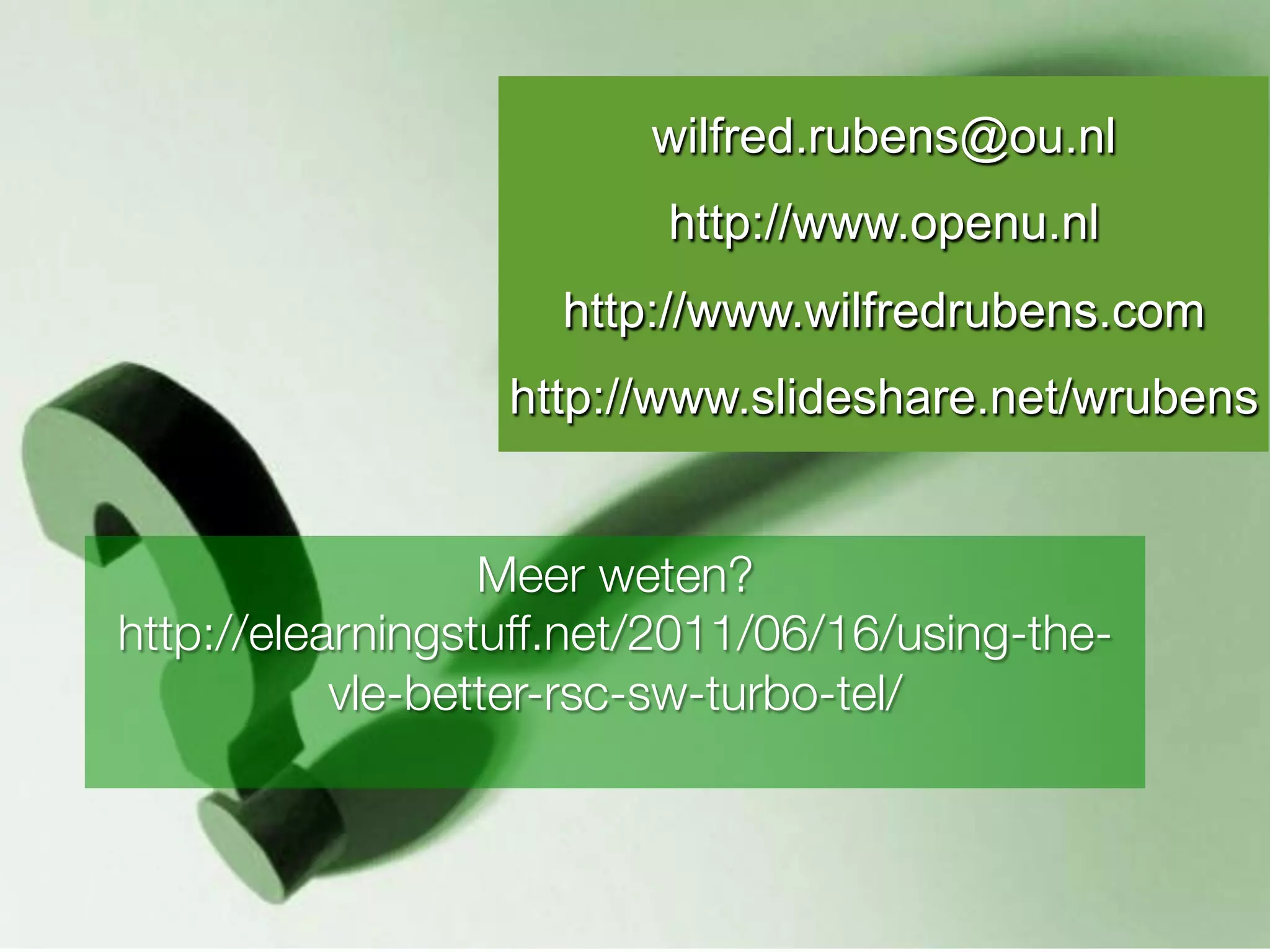 wilfred.rubens@ou.nl
                   Vragen?
                          http://www.openu.nl
                     http://www.wilfredrubens.com
                  http://www.slideshare.net/wrubens


                  Meer weten?
http://elearningstuff.net/2011/06/16/using-the-
           vle-better-rsc-sw-turbo-tel/
                         
 
