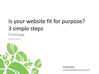 Is your website fit for purpose?
3 simple steps
Firehoop
8 March 2012




                      Emily Davis
                      emily.davis@firehoop.com
 