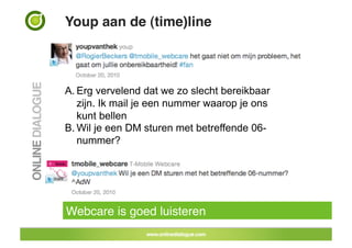 Youp aan de (time)line!



A. Erg vervelend dat we zo slecht bereikbaar
   zijn. Ik mail je een nummer waarop je ons
   kunt bellen
B. Wil je een DM sturen met betreffende 06-
   nummer?




Webcare is goed luisteren!
 