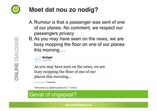 Moet dat nou zo nodig?!
A. Rumour is that a passenger was sent of one
   of our planes. No comment, we respect our
   passengers privacy
B. As you may have seen on the news, we are
   busy mopping the floor on one of our planes
   this morning….




Gevat of ongepast?!
 