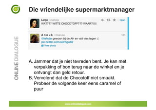 Die vriendelijke supermarktmanager!




A. Jammer dat je niet tevreden bent. Je kan met
   verpakking of bon terug naar de winkel en je
   ontvangt dan geld retour.
B. Vervelend dat de Chocotoff niet smaakt.
   Probeer de volgende keer eens caramel of
   puur
 