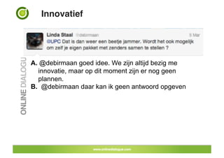 Innovatief!




A.  @debirmaan goed idee. We zijn altijd bezig me
   innovatie, maar op dit moment zijn er nog geen
   plannen.
B. @debirmaan daar kan ik geen antwoord opgeven
 