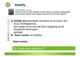 Arkeﬂy!



A.  Arkefly @JeroenApple vervelend om te horen. Dm
    mij je vluchtgegevens,
    dan zorgen we ervoor dat deze vergissing op de
    terugvlucht wordt goed
    gemaakt
B. Geen reactie van ArkeFly

 Geen reactie…


 Tip: begin met webcare !
 