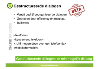 Gestructureerde dialogen !

•  Vanuit bedrijf georganiseerde dialogen!
•  Gedreven door efﬁciency en resultaat!
•  Bulkwerk!



<telefoon> !
<keuzemenu telefoon>!
<1,45 mogen doen over een telefoontje>!
<websiteformulier>!


  Gestructureerde dialogen: zo min mogelijk dialoog!
 