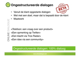 Ongestructureerde dialogen!

•  Vanuit de klant opgestarte dialogen!
•  Wel met een doel, maar dat is bepaald door de klant!
•  Maatwerk!



<Telefoon: een vraag over een product> !
<Een opmerking op Twitter>!
<Een klacht via Tros Radar>!
<Een idee via een community>!


  Ongestructureerde dialogen: 100% dialoog!
 