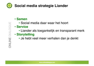 Social media strategie Liander!


•  Samen!
    •  Social media daar waar het hoort!
•  Service!
    •  Liander als toegankelijk en transparant merk!
•  Storytelling!
    •  Je hebt veel meer verhalen dan je denkt!




                       25	
 
 