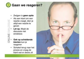 Gaan we reageren?!


•  Zwijgen is geen optie!
•  Als een klant om een
   reactie vraagt, dien je
   altijd een reactie te
   geven!
•  Let op. Maak de
   discussie niet
   eindeloos!

•  Ook op scheldende
   klanten kun je
   reageren!
•  Schakel terug naar het
   proces en vraag de
   klant wat er dwars zit!
                             32	
 
 