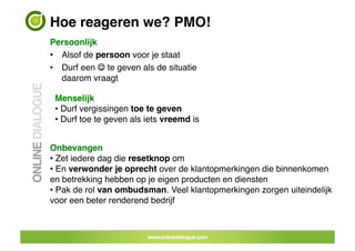 Hoe reageren we? PMO!!
Persoonlijk!
•  Alsof de persoon voor je staat!
•  Durf een  te geven als de situatie
   daarom vraagt!

 Menselijk!
 •  Durf vergissingen toe te geven!
 •  Durf toe te geven als iets vreemd is!


Onbevangen!
•  Zet iedere dag die resetknop om!
•  En verwonder je oprecht over de klantopmerkingen die binnenkomen  
en betrekking hebben op je eigen producten en diensten!
•  Pak de rol van ombudsman. Veel klantopmerkingen zorgen uiteindelijk !
voor een beter renderend bedrijf


                                 33	
 
 