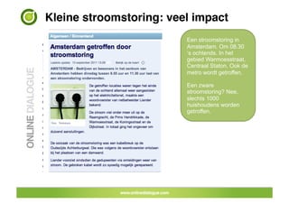 Kleine stroomstoring: veel impact!
                         Een stroomstoring in
                         Amsterdam. Om 08.30
                         ‘s ochtends. In het
                         gebied Warmoesstraat,
                         Centraal Staton. Ook de
                         metro wordt getroffen.

                         Een zware
                         stroomstoring? Nee,
                         slechts 1000
                         huishoudens worden
                         getroffen.
 