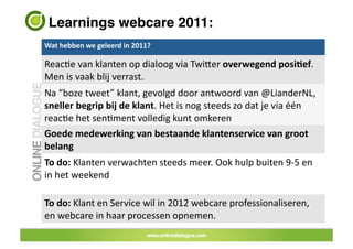 Learnings webcare 2011: !
Wat	
 hebben	
 we	
 geleerd	
 in	
 2011?	
 	
 

ReacJe	
 van	
 klanten	
 op	
 dialoog	
 via	
 TwiUer	
 overwegend	
 posiAef.	
 
Men	
 is	
 vaak	
 blij	
 verrast.	
 
Na	
 “boze	
 tweet”	
 klant,	
 gevolgd	
 door	
 antwoord	
 van	
 @LianderNL,	
 
sneller	
 begrip	
 bij	
 de	
 klant.	
 Het	
 is	
 nog	
 steeds	
 zo	
 dat	
 je	
 via	
 één	
 
reacJe	
 het	
 senJment	
 volledig	
 kunt	
 omkeren	
 
Goede	
 medewerking	
 van	
 bestaande	
 klantenservice	
 van	
 groot	
 
belang	
 
To	
 do:	
 Klanten	
 verwachten	
 steeds	
 meer.	
 Ook	
 hulp	
 buiten	
 9-­‐5	
 en	
 
in	
 het	
 weekend	
 

To	
 do:	
 Klant	
 en	
 Service	
 wil	
 in	
 2012	
 webcare	
 professionaliseren,	
 
en	
 webcare	
 in	
 haar	
 processen	
 opnemen.	
 	
 	
 
 