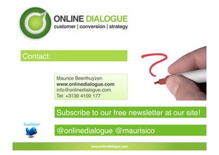 Contact:!

            Maurice Beerthuyzen!
            www.onlinedialogue.com!
            info@onlinedialogue.com!
            Tel: +3130 4100 177!


            Subscribe to our free newsletter at our site!!

            @onlinedialogue @maurisico!
 