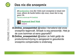 Das nix die snoepmix!




A. Online_snoepwinkel @radavi Vervelend dat onze
   snoepmix tegenvalt. Smaak is erg persoonlijk. Heb je
   de zure bommen al eens geproefd?
B. Online_snoepwinkel @radavi Je hebt gelijk de
   productomschrijving is aangepast in gesuikerde
   snoepmix compensatie is onderweg
 