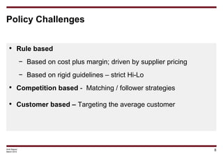 Policy Challenges


 • Rule based
              − Based on cost plus margin; driven by supplier pricing
              − Based on rigid guidelines – strict Hi-Lo
 • Competition based - Matching / follower strategies

 • Customer based – Targeting the average customer




Amit Kapoor
March 2012
                                                                        8
 