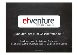 „Von der Idee zum Geschäftsmodell“

           Lunchspeech auf der Leipziger Buchmesse
Dr. Christan Lüdtke (etventure business ignition GmbH, Berlin)

                          19. März 2012
 