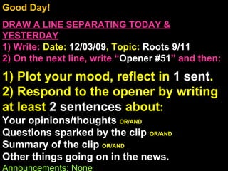 Good Day!  DRAW A LINE SEPARATING TODAY & YESTERDAY 1) Write:   Date:  12/03/09 , Topic:  Roots 9/11 2) On the next line, write “ Opener #51 ” and then:  1) Plot your mood, reflect in  1 sent . 2) Respond to the opener by writing at least  2 sentences  about : Your opinions/thoughts  OR/AND Questions sparked by the clip  OR/AND Summary of the clip  OR/AND Other things going on in the news. Announcements: None Intro Music: Untitled 