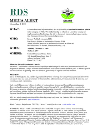 MEDIA ALERT
December 4, 2009

WHAT:                      Revenue Discovery Systems (RDS) will be presenting its Smart Government Award
                           in the category of Public/Private Partnership to officials at Limestone County for
                           implementation of technology that allows for remote electronic hearings, a practice
                           that eliminates the need for transport of prisoners.
WHO:                       Kennon Walthall, president, RDS
                           Pete Yonce, director of business development, RDS
                           James True vice president of business development, Cabinet NG
                           David Freeman, IT director, Limestone County, Ala.
WHEN:                      Monday, December 7, 2009
                           10:0 a.m. CST
WHERE:                     Clinton Street Courthouse Annex
                           100 South Clinton Street Suite D
                           Athens, Alabama 35611
                           Phone 256.233.6427

About the Smart Government Awards:
The Smart Government Awards were developed by RDS to recognize innovative governments and efficient
programs in Alabama. Judges evaluated nominees based on efforts within the past five years to enhance growth
and reduce waste in spending, time and resources, particularly in regards to the environment.

About RDS:
Based in Birmingham, Ala., RDS is a government services company providing revenue enhancement support
services to state and local government in the areas of tax administration, revenue discovery & recovery, and
compliance audit examination.

Each year RDS processes billions of dollars in business taxes, licenses and fees and has simultaneously
discovered and recovered millions in unpaid revenues. For nearly 30 years, RDS has been committed to
delivering government solutions based on outstanding value, competitive pricing, exceptional customer service
and compliance with the highest professional standards. RDS currently provides tax administration services
for more than 450 state and local government clients and manages 700+ professional service contracts.

RDS is a wholly owned subsidiary of Portfolio Recovery Associates, Inc. (Nasdaq: PRAA). For more
information, please visit www.revds.com.

Media Contact: Sonja Lother, 205-328-9334 ext. 2, sonja@prview.com , www.prview.com

A WARNING ABOUT FORWARD-LOOKING STATEMENTS: This press release contains "forward-looking
statements" as that term is used in the Private Securities Litigation Reform Act of 1995. Forward-looking statements
address future events, developments or results and typically use words such as believe, anticipate, expect, intend, plan,
forecast, or estimate. For example, our forward-looking statements include statements about the effect of our online
interactive reporting system. For a discussion of the risks, uncertainties and assumptions that could affect our future
events, developments or results, you should carefully review the "Risk Factors," "Business," and "Management's
Discussion and Analysis of Financial Condition and Results of Operations" sections in our Annual Report on Form 10-K
filed 2/27/09 and the "Management's Discussion and Analysis of Financial Condition and Results of Operations" section
of our Quarterly Report on Form 10-Q filed 11/6/08. In light of these risks and uncertainties, the future events,
 