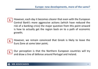 Europe: new developments, more of the same?



3.   However, each day it becomes clearer that even with the European
     Central Bank’s more aggressive actions (which have reduced the
     risk of a banking crisis) the major question from this point onward
     is how to actually get the region back on to a path of economic
     growth;


4.   However, we remain convinced that Greek is likely to leave the
     Euro Zone at some later point;


5.   Our perception is that the Northern European countries will try
     and draw a line of defense around Portugal and Ireland.


                                                                     4
 