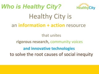 Who is Healthy City? Healthy City is  an  information + action  resource   that unites  rigorous research,  community voices and innovative technologies  to solve the root causes of social inequity  