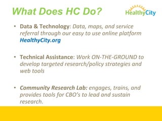 Data & Technology :  Data, maps, and service referral through our easy to use online platform  HealthyCity.org Technical Assistance :  Work ON-THE-GROUND to develop targeted research/policy strategies and web tools Community Research Lab:  engages, trains, and provides tools for CBO’s to lead and sustain research.  What Does HC Do? 