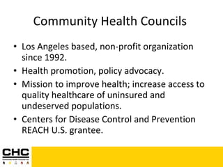 Community Health Councils  Los Angeles based, non-profit organization since 1992. Health promotion, policy advocacy. Mission to improve health; increase access to quality healthcare of uninsured and undeserved populations. Centers for Disease Control and Prevention REACH U.S. grantee. 