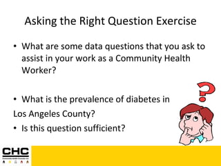 Asking the Right Question Exercise What are some data questions that you ask to assist in your work as a Community Health Worker? What is the prevalence of diabetes in  Los Angeles County? Is this question sufficient? 