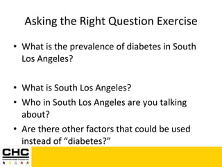 Asking the Right Question Exercise What is the prevalence of diabetes in South Los Angeles? What is South Los Angeles?  Who in South Los Angeles are you talking about? Are there other factors that could be used instead of “diabetes?” 