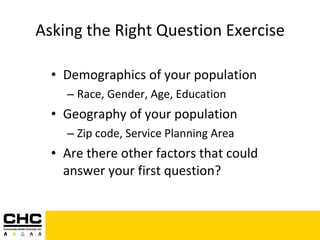 Asking the Right Question Exercise Demographics of your population Race, Gender, Age, Education Geography of your population Zip code, Service Planning Area Are there other factors that could answer your first question? 
