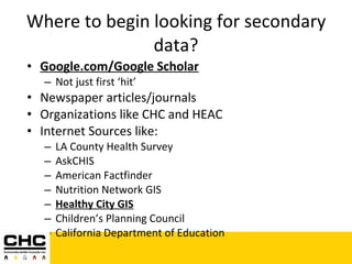 Where to begin looking for secondary data? Google.com/Google Scholar Not just first ‘hit’ Newspaper articles/journals Organizations like CHC and HEAC Internet Sources like: LA County Health Survey AskCHIS American Factfinder Nutrition Network GIS Healthy City GIS Children’s Planning Council California Department of Education 
