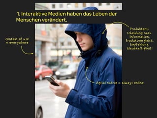 1. Interaktive Medien haben das Leben der
      Menschen verändert.
                                                           Produktent-
                                                         scheidung nach:
                                                           Information,
context of use                                          Produktvergleich,
= everywhere
                                                           Empfehlung,
                                                         Glaubhaftigkeit!




                                      digital native = always online
 