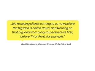 „We’re seeing clients coming to us now before
  the big idea is nailed down, and working on
 that big idea from a digital perspective first,
        before TV or Print, for example.“

        David	
  Linderman,	
  Creative	
  Director,	
  Hi-­‐Res!	
  New	
  York
 