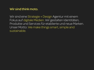 Wir sind think moto.

Wir sind eine Strategie + Design Agentur mit einem
Fokus auf digitale Medien. Wir gestalten Identitäten,
Produkte und Services für etablierte und neue Marken.
Unser Motto: We make things smart, simple and
sustainable.
 