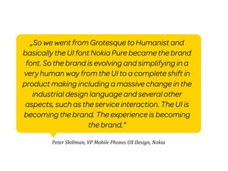 „So we went from Grotesque to Humanist and
basically the UI font Nokia Pure became the brand
 font. So the brand is evolving and simplifying in a
very human way from the UI to a complete shift in
product making including a massive change in the
   industrial design language and several other
 aspects, such as the service interaction. The UI is
becoming the brand. The experience is becoming
                     the brand.“

         Peter	
  Skillman,	
  VP	
  Mobile	
  Phones	
  UX	
  Design,	
  Nokia
 
