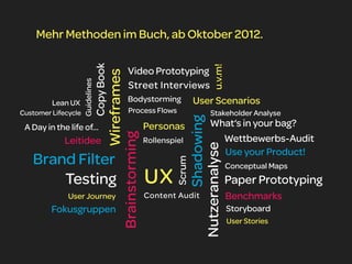 Mehr Methoden im Buch, ab Oktober 2012.




                                  Copy Book




                                                                                                   u.v.m!
                                                           Video Prototyping



                                                         Wireframes
                     Guidelines                            Street Interviews
         Lean UX                                           Bodystorming User Scenarios
Customer Lifecycle                                         Process Flows                         Stakeholder Analyse




                                                                                              Shadowing
 A Day in the life of...                                              Personas                   What‘s in your bag?
                                              Brainstorming                                        Wettbewerbs-Audit
             Leitidee                                                 Rollenspiel




                                                                                       Nutzeranalyse
                                                                                                   Use your Product!
   Brand Filter
                                                                               Scrum
                                                                                                            Conceptual Maps
       Testing                                                        UX                                    Paper Prototyping
              User Journey                                            Content Audit                         Benchmarks
         Fokusgruppen                                                                                       Storyboard
                                                                                                            User Stories
 