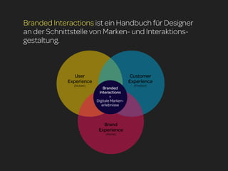 Branded Interactions ist ein Handbuch für Designer
an der Schnittstelle von Marken- und Interaktions-
gestaltung.



                User                         Customer
             Experience                      Experience
               (Nutzer)                        (Produkt)
                              Branded
                           Interactions
                                  =
                          Digitale Marken-
                             erlebnisse



                             Brand
                           Experience
                               (Marke)
 