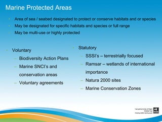 Marine Protected Areas
    •    Area of sea / seabed designated to protect or conserve habitats and or species
    •    May be designated for specific habitats and species or full range
    •    May be multi-use or highly protected


                                         •   Statutory
•       Voluntary
                                                – SSSI’s – terrestrially focused
        – Biodiversity Action Plans
                                                – Ramsar – wetlands of international
        – Marine SNCI’s and
                                                  importance
           conservation areas
                                                – Natura 2000 sites
        – Voluntary agreements
                                                – Marine Conservation Zones
 
