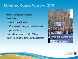 Marine and Coastal Access Act 2009

•    Marine Conservation Zones
•    Objectives
     – Avoid deterioration
     – Enable recovery of habitats and
        populations
•    National importance out to 200nm
•    Improvement of wider sea management
 
