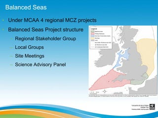 Balanced Seas

• Under MCAA 4 regional MCZ projects
• Balanced Seas Project structure
   – Regional Stakeholder Group
   – Local Groups
   – Site Meetings
   – Science Advisory Panel
 