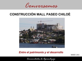Conversemos
CONSTRUCCIÓN MALL PASEO CHILOÉ




    Entre el patrimonio y el desarrollo
                                          MARZO 2012

          Comunidades de Aprendizaje
 