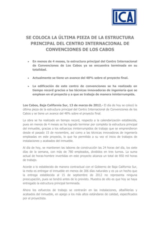 SE COLOCA LA ÚLTIMA PIEZA DE LA ESTRUCTURA
    PRINCIPAL DEL CENTRO INTERNACIONAL DE
         CONVENCIONES DE LOS CABOS

       En menos de 4 meses, la estructura principal del Centro Internacional
       de Convenciones de Los Cabos ya se encuentra terminada en su
       totalidad.

       Actualmente se tiene un avance del 48% sobre el proyecto final.

       La edificación de este centro de convenciones se ha realizado en
       tiempo record gracias a las técnicas innovadoras de ingeniería que se
       emplean en el proyecto y a que se trabaja de manera ininterrumpida.


Los Cabos, Baja California Sur, 13 de marzo de 2012.- El día de hoy se colocó la
última pieza de la estructura principal del Centro Internacional de Convenciones de los
Cabos y se tiene un avance del 48% sobre el proyecto final.

La obra se ha realizado en tiempo record, respecto a la calendarización establecida,
pues en menos de 4 meses se ha logrado terminar por completo la estructura principal
del inmueble, gracias a los esfuerzos ininterrumpidos de trabajo que se emprendieron
desde el pasado 15 de noviembre, así como a las técnicas innovadoras de ingeniería
empleadas en este proyecto, lo que ha permitido a su vez el inicio de trabajos de
instalaciones y acabados del inmueble.

Al día de hoy, se mantienen las labores de construcción las 24 horas del día, los siete
días de la semana, con más de 780 empleados, divididos en tres turnos. La suma
actual de horas-hombre invertidas en este proyecto alcanza un total de 850 mil horas
de trabajo.

Acorde a lo establecido de manera contractual con el Gobierno de Baja California Sur,
la meta es entregar el inmueble en menos de 306 días naturales y es ya un hecho que
la entrega establecida al 15 de septiembre de 2012 no representa ninguna
preocupación, pues se tendrá antes de lo previsto. Muestra de ello es que hoy se haya
entregado la estructura principal terminada.

Ahora los esfuerzos de trabajo se centrarán en las instalaciones, albañilerías y
acabados del inmueble, en apego a los más altos estándares de calidad, especificados
por el proyectista.
 