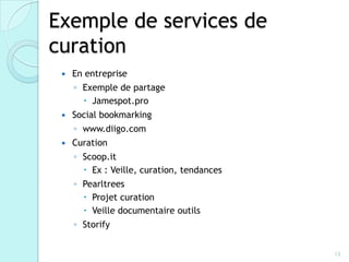 Exemple de services de
curation
    En entreprise
     ◦ Exemple de partage
        Jamespot.pro
    Social bookmarking
     ◦ www.diigo.com
    Curation
     ◦ Scoop.it
        Ex : Veille, curation, tendances
     ◦ Pearltrees
        Projet curation
        Veille documentaire outils
     ◦ Storify


                                            13
 