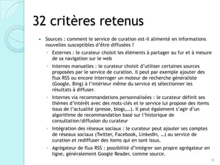32 critères retenus
    Sources : comment le service de curation est-il alimenté en informations
     nouvelles susceptibles d’être diffusées ?
     ◦ Externes : le curateur choisit les éléments à partager au fur et à mesure
       de sa navigation sur le web
     ◦ Internes manuelles : le curateur choisit d’utiliser certaines sources
       proposées par le service de curation. Il peut par exemple ajouter des
       flux RSS ou encore interroger un moteur de recherche généraliste
       (Google, Bing) à l’intérieur même du service et sélectionner les résultats
       à diffuser.
     ◦ Internes via recommandations personnalisées : le curateur définit ses
       thèmes d’intérêt avec des mots-clés et le service lui propose des items
       issus de l’actualité (presse, blogs,…). Il peut également s’agir d’un
       algorithme de recommandation basé sur l’historique de
       consultation/diffusion du curateur
     ◦ Intégration des réseaux sociaux : le curateur peut ajouter ses comptes
       de réseaux sociaux (Twitter, Facebook, LinkedIn, …) au service de
       curation et rediffuser des items qui en sont issus.
     ◦ Agrégateur de flux RSS : possibilité d’intégrer son propre agrégateur en
       ligne, généralement Google Reader, comme source.
                                                                                  20
 