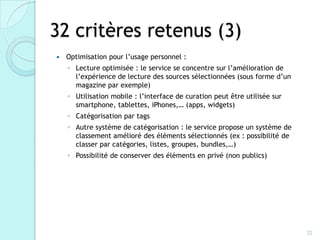 32 critères retenus (3)
   Optimisation pour l’usage personnel :
    ◦ Lecture optimisée : le service se concentre sur l’amélioration de
      l’expérience de lecture des sources sélectionnées (sous forme d’un
      magazine par exemple)
    ◦ Utilisation mobile : l’interface de curation peut être utilisée sur
      smartphone, tablettes, iPhones,… (apps, widgets)
    ◦ Catégorisation par tags
    ◦ Autre système de catégorisation : le service propose un système de
      classement amélioré des éléments sélectionnés (ex : possibilité de
      classer par catégories, listes, groupes, bundles,…)
    ◦ Possibilité de conserver des éléments en privé (non publics)




                                                                            22
 