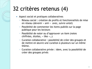 32 critères retenus (4)
    Aspect social et pratiques collaboratives
     ◦ Réseau social : création de profils et fonctionnalités de mise
       en réseau (devenir « ami » avec, suivre untel)
     ◦ Possibilité de commenter les items publiés sur la page
       publique pour les lecteurs
     ◦ Possibilité de noter ou d’approuver un item (notes chiffrées,
       étoiles, « like »…)
     ◦ Curation collaborative : possibilité de créer des groupes et
       de mettre en œuvre une curation à plusieurs sur un même
       thème.
     ◦ Curation collaborative privée : idem, avec la possibilité de
       créer des groupes privés




                                                                        23
 