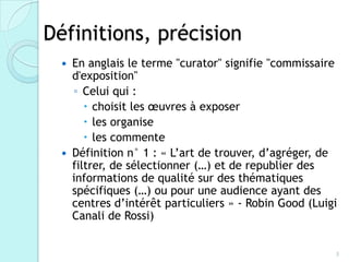 Définitions, précision
     En anglais le terme "curator" signifie "commissaire
      d'exposition"
      ◦ Celui qui :
          choisit les œuvres à exposer
          les organise
          les commente
     Définition n° 1 : « L’art de trouver, d’agréger, de
      filtrer, de sélectionner (…) et de republier des
      informations de qualité sur des thématiques
      spécifiques (…) ou pour une audience ayant des
      centres d’intérêt particuliers » - Robin Good (Luigi
      Canali de Rossi)


                                                         3
 