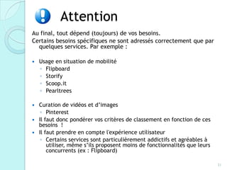 Attention
Au final, tout dépend (toujours) de vos besoins.
Certains besoins spécifiques ne sont adressés correctement que par
  quelques services. Par exemple :

   Usage en situation de mobilité
    ◦ Flipboard
    ◦ Storify
    ◦ Scoop.it
    ◦ Pearltrees

 Curation de vidéos et d’images
   ◦ Pinterest
 Il faut donc pondérer vos critères de classement en fonction de ces
  besoins !
 Il faut prendre en compte l'expérience utilisateur
   ◦ Certains services sont particulièrement addictifs et agréables à
      utiliser, même s’ils proposent moins de fonctionnalités que leurs
      concurrents (ex : Flipboard)

                                                                          31
 